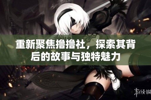 重新聚焦撸撸社，探索其背后的故事与独特魅力