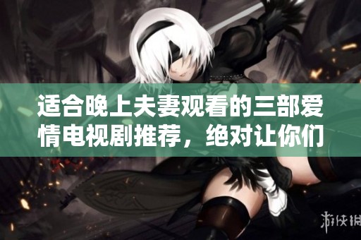 适合晚上夫妻观看的三部爱情电视剧推荐，绝对让你们感受甜蜜与温馨