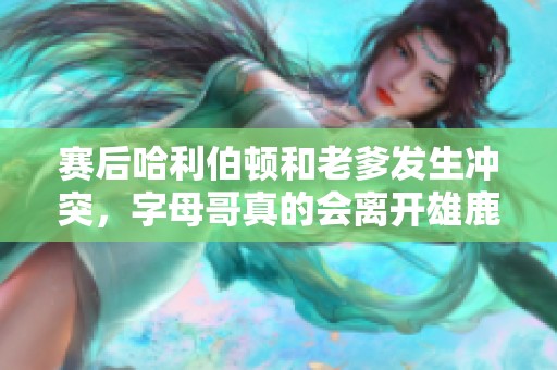 赛后哈利伯顿和老爹发生冲突，字母哥真的会离开雄鹿吗？