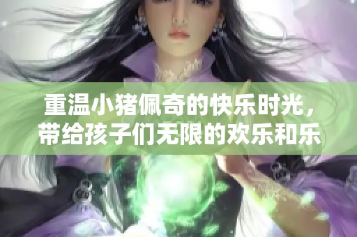 重温小猪佩奇的快乐时光，带给孩子们无限的欢乐和乐趣