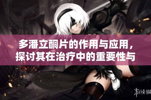 多潘立酮片的作用与应用，探讨其在治疗中的重要性与效果
