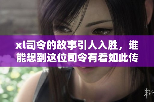 xl司令的故事引人入胜，谁能想到这位司令有着如此传奇的经历