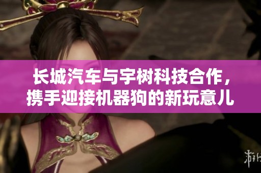 长城汽车与宇树科技合作，携手迎接机器狗的新玩意儿与创新体验