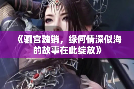 《骊宫魂销，缘何情深似海的故事在此绽放》