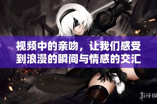视频中的亲吻，让我们感受到浪漫的瞬间与情感的交汇