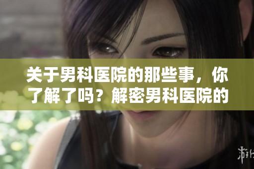 关于男科医院的那些事，你了解了吗？解密男科医院的服务与特色