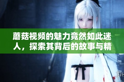 蘑菇视频的魅力竟然如此迷人，探索其背后的故事与精彩瞬间