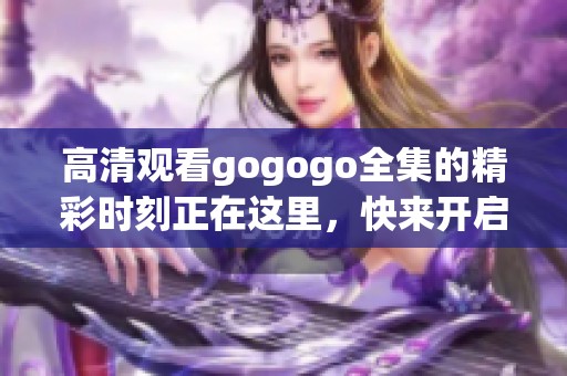 高清观看gogogo全集的精彩时刻正在这里，快来开启你的观影之旅吧！