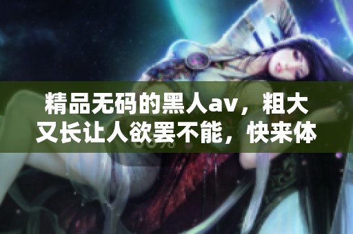 精品**的黑人**，粗大又长让人欲罢不能，快来体验吧！