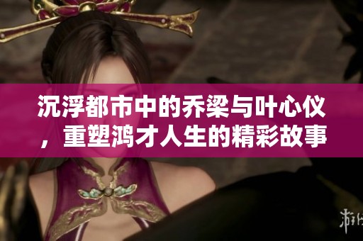 沉浮都市中的乔梁与叶心仪，重塑鸿才人生的精彩故事