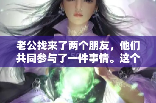 老公找来了两个朋友，他们共同参与了一件事情。这个新计划让大家都感到兴奋。