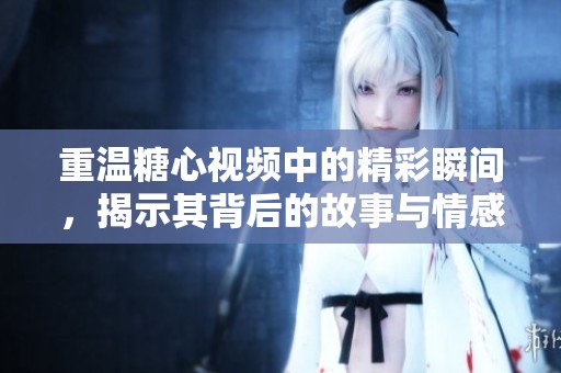 重温糖心视频中的精彩瞬间，揭示其背后的故事与情感内涵