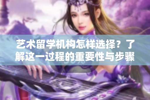 艺术留学机构怎样选择？了解这一过程的重要性与步骤