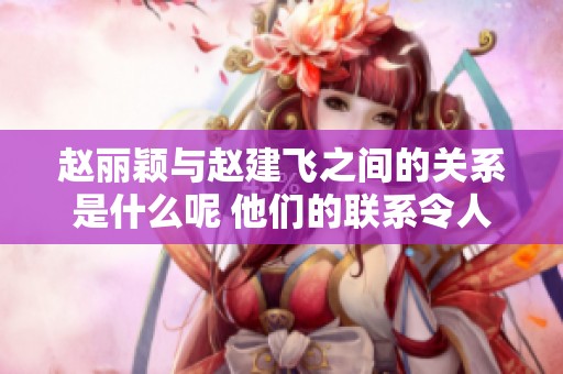 赵丽颖与赵建飞之间的关系是什么呢 他们的联系令人好奇不已