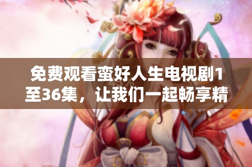 免费观看蛮好人生电视剧1至36集，让我们一起畅享精彩内容