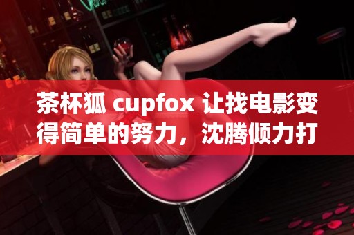 茶杯狐 cupfox 让找电影变得简单的努力，沈腾倾力打造全新体验