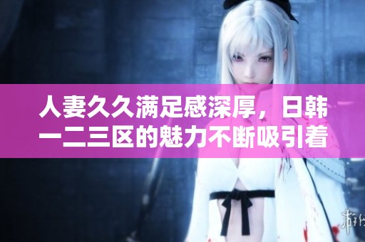 人妻**满足感深厚，日韩一二三区的魅力不断吸引着大家