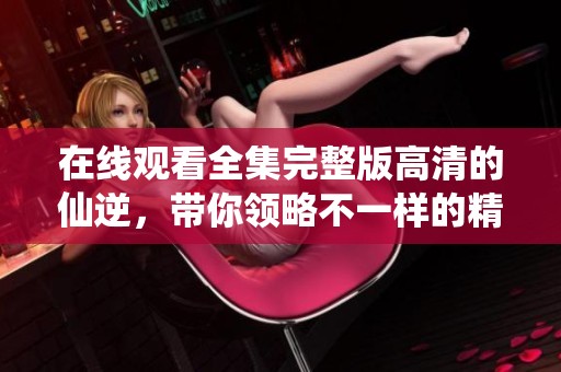 在线观看全集完整版高清的仙逆，带你领略不一样的精彩故事