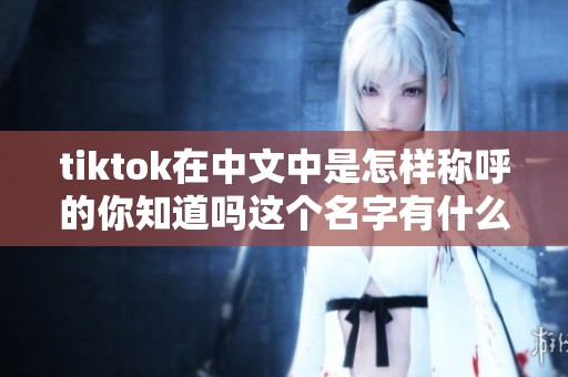 tiktok在中文中是怎样称呼的你知道吗这个名字有什么特别之处