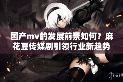 国产mv的发展前景如何？麻花豆传媒剧引领行业新趋势