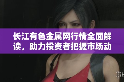 长江有色金属网行情全面解读，助力投资者把握市场动态与趋势