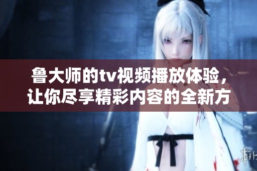 鲁大师的tv视频播放体验，让你尽享精彩内容的全新方式