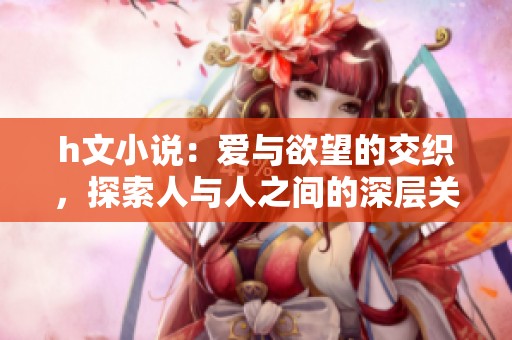 h文小说：爱与欲望的交织，探索人与人之间的深层关系与情感。
