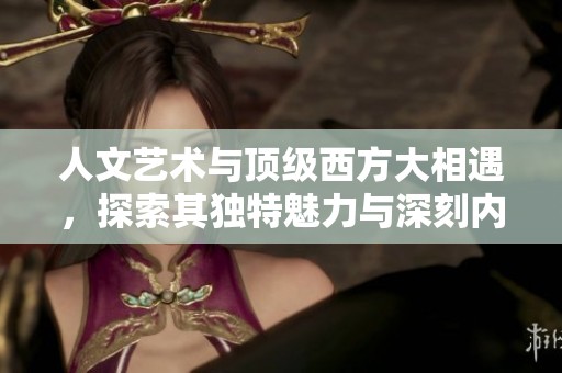 人文艺术与顶级西方大相遇，探索其独特魅力与深刻内涵
