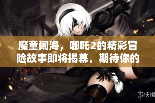 魔童闹海，哪吒2的精彩冒险故事即将揭幕，期待你的观赏！