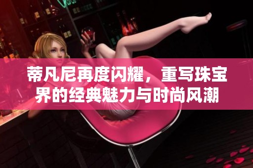 蒂凡尼再度闪耀，重写珠宝界的经典魅力与时尚风潮