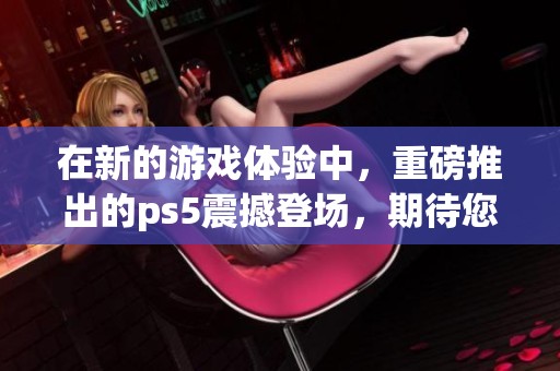 在新的游戏体验中，重磅推出的ps5震撼登场，期待您的畅玩与探索！