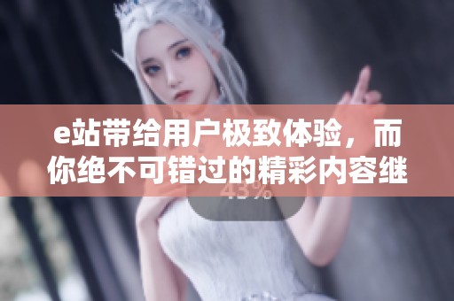 e站带给用户极致体验，而你绝不可错过的精彩内容继续在这里展现