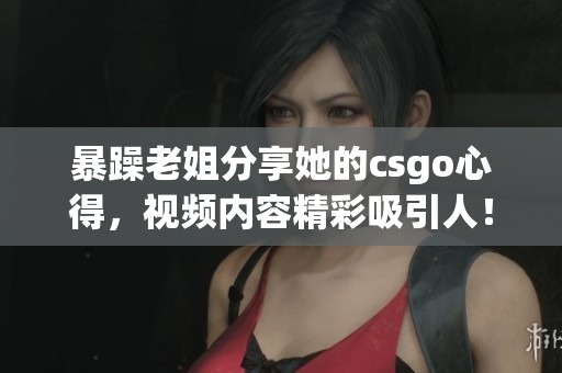 暴躁老姐分享她的csgo心得，视频内容精彩吸引人！