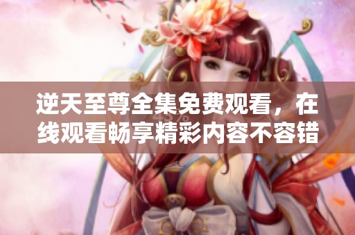 逆天至尊全集免费观看，在线观看畅享精彩内容不容错过！