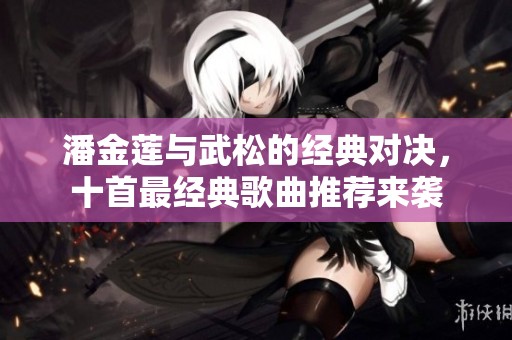 潘金莲与武松的经典对决，十首最经典歌曲推荐来袭