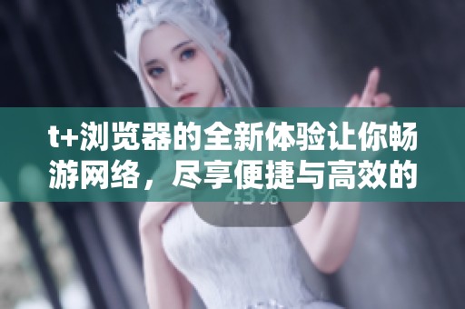 t+浏览器的全新体验让你畅游网络，尽享便捷与高效的上网乐趣