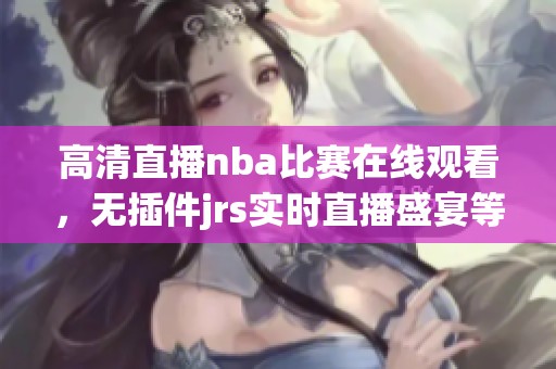 高清直播nba比赛在线观看，无插件jrs实时直播盛宴等你来享受