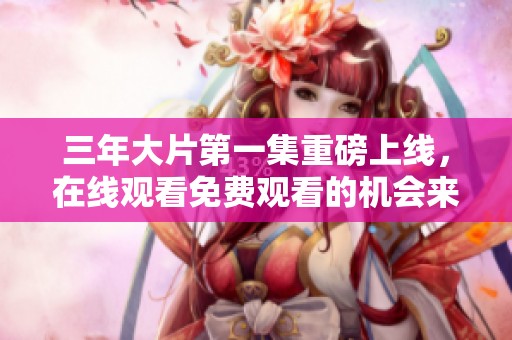 三年大片第一集重磅上线，在线观看免费观看的机会来啦！