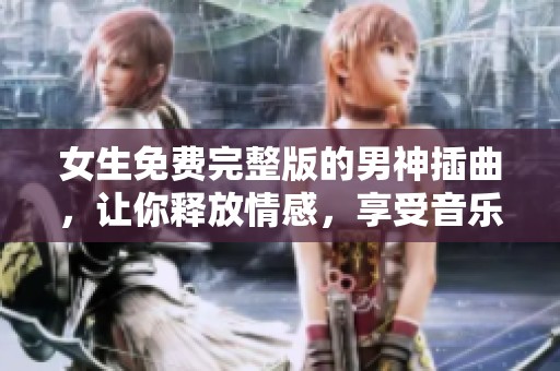 女生免费完整版的男神插曲，让你释放情感，享受音乐带来的治愈体验