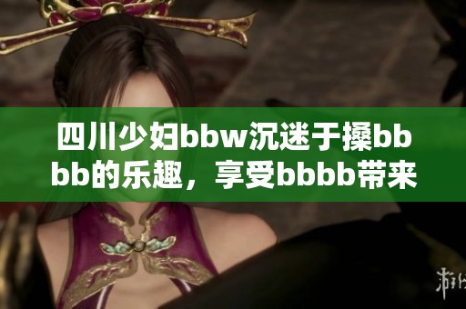 四川少妇bbw沉迷于搡bbbb的乐趣，享受bbbb带来的独特体验