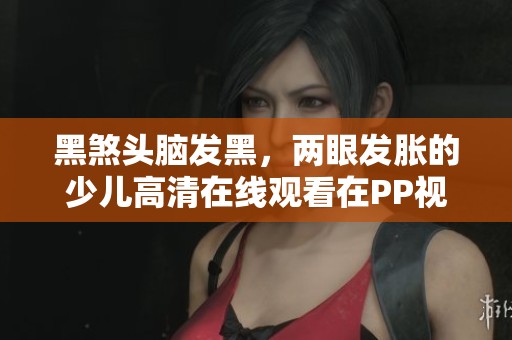 黑煞头脑发黑，两眼发胀的少儿高清在线观看在PP视频上展示