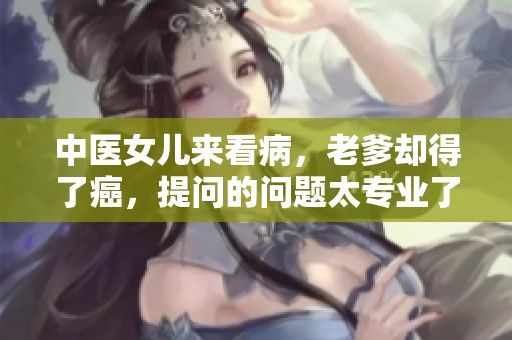 中医女儿来看病，老爹却得了癌，提问的问题太专业了！30分钟全过程删减后令人震惊