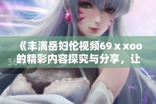 《丰满岳妇伦视频69ⅹxoo的精彩内容探究与分享，让人惊喜不已》