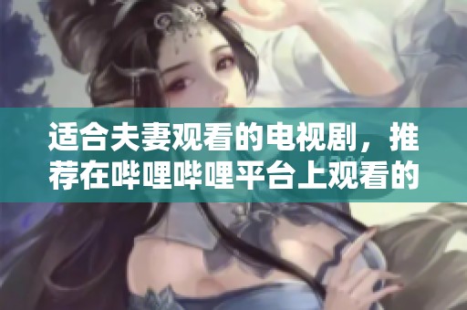 适合夫妻观看的电视剧，推荐在哔哩哔哩平台上观看的精彩作品