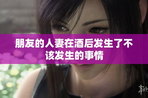 朋友的人妻在酒后发生了不该发生的事情