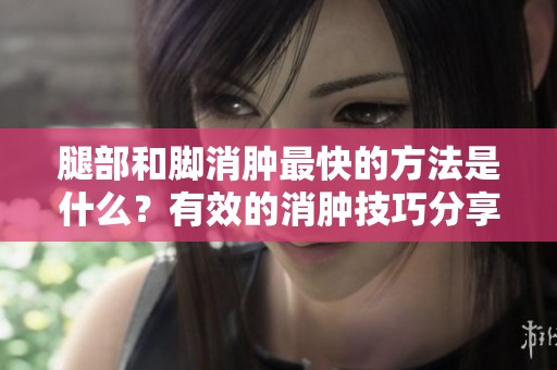腿部和脚消肿最快的方法是什么？有效的消肿技巧分享给你