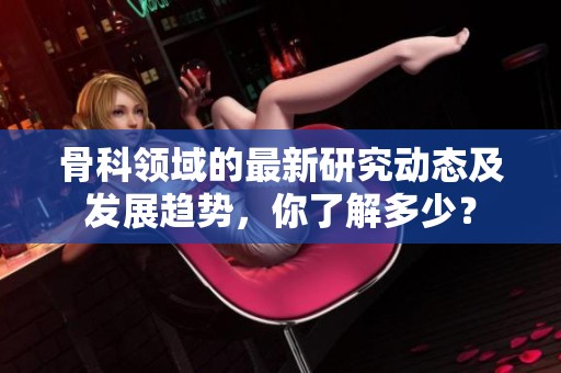 骨科领域的最新研究动态及发展趋势，你了解多少？