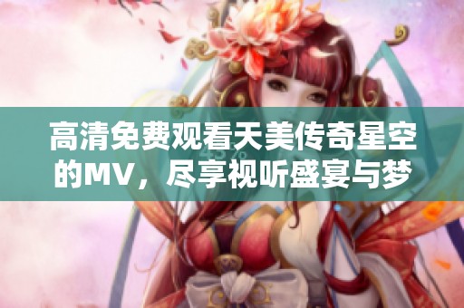 高清免费观看天美传奇星空的MV，尽享视听盛宴与梦幻体验