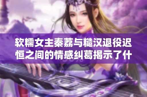 软糯女主秦荔与糙汉退役迟恒之间的情感纠葛揭示了什么生活真谛