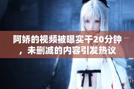 阿娇的视频被曝实干20分钟，未删减的内容引发热议